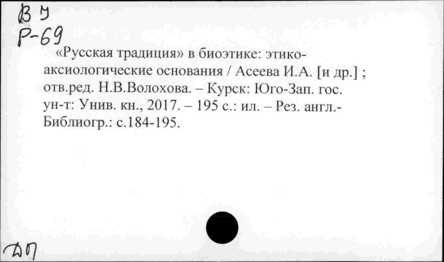 ﻿«Русская традиция» в биоэтике: этикоаксиологические основания / Асеева И.А. [и др.] ; отв.ред. Н.В.Волохова. — Курск: Юго-Зап. гос. ун-т: Унив. кн., 2017. - 195 с.: ил. - Рез. англ,-Библиогр.: с. 184-195.
